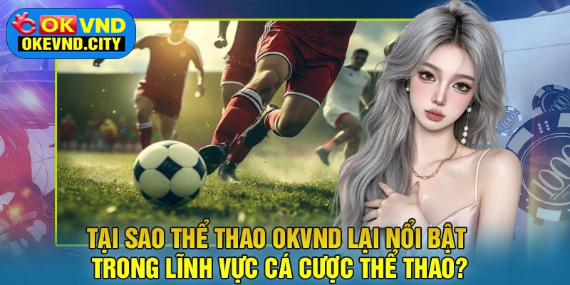 Tại sao Thể Thao OKVND lại nổi bật trong lĩnh vực cá cược thể thao?
